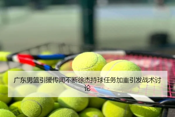 广东男篮引援传闻不断徐杰持球任务加重引发战术讨论