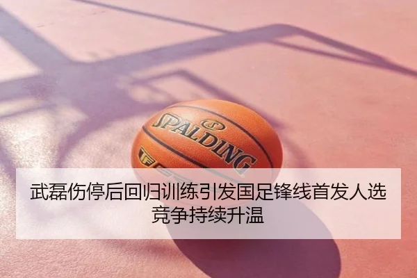 武磊伤停后回归训练引发国足锋线首发人选竞争持续升温