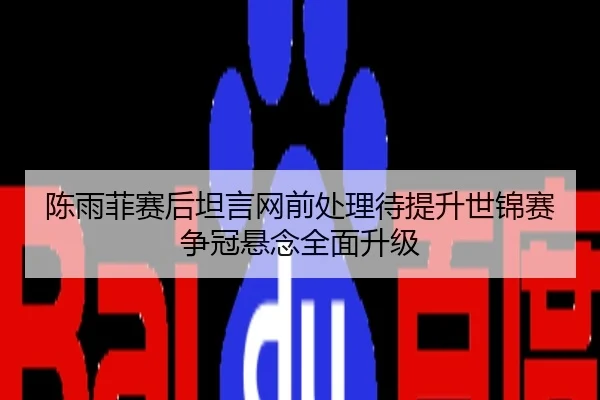 陈雨菲赛后坦言网前处理待提升世锦赛争冠悬念全面升级